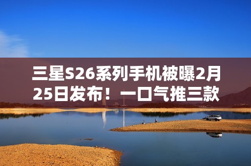 三星S26系列手机被曝2月25日发布！一口气推三款