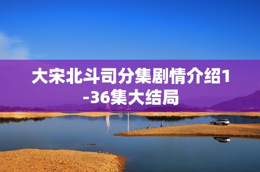 大宋北斗司分集剧情介绍1-36集大结局