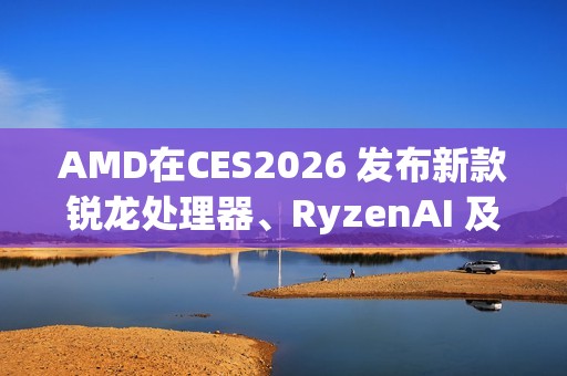 AMD在CES2026 发布新款锐龙处理器、RyzenAI 及AMDROCm，全面扩展其在客户端、图形和软件领域的AI领先地位