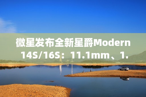 微星发布全新星爵Modern 14S/16S：11.1mm、1.3kg轻薄机身