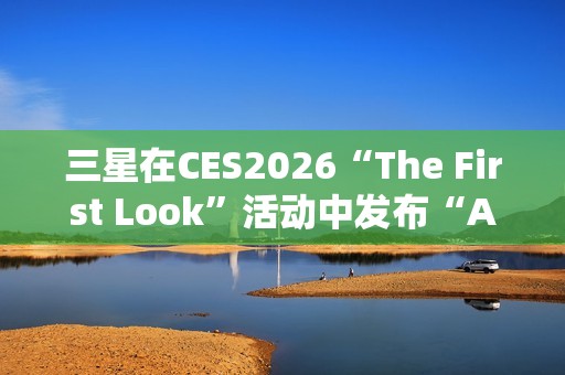 三星在CES2026“The First Look”活动中发布“AI生活伴侣”愿景
