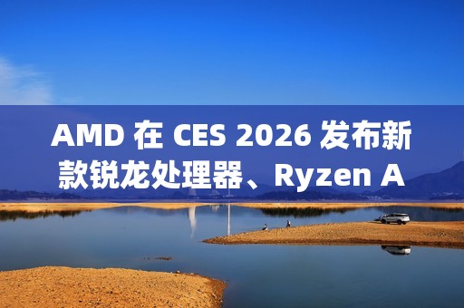 AMD 在 CES 2026 发布新款锐龙处理器、Ryzen AI 及 AMD ROCm，全面扩展其在客户端、图形和软件领域的 AI 领先地位