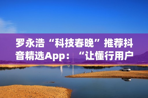 罗永浩“科技春晚”推荐抖音精选App：“让懂行用户为你挑选万里挑一的好内容”