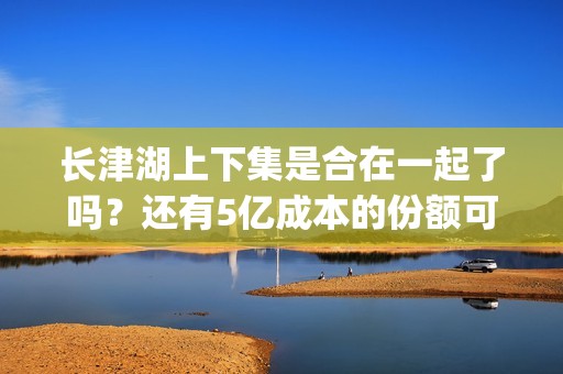 长津湖上下集是合在一起了吗？还有5亿成本的份额可以投资吗？(长津湖分上下部)