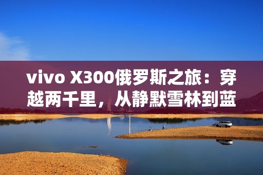 vivo X300俄罗斯之旅：穿越两千里，从静默雪林到蓝调之海
