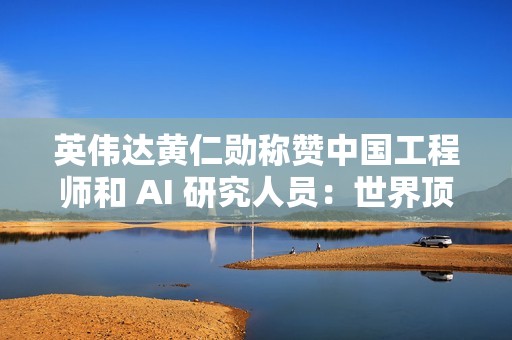 英伟达黄仁勋称赞中国工程师和 AI 研究人员：世界顶尖
