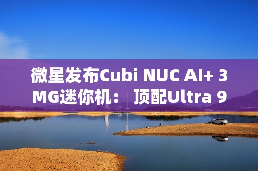 微星发布Cubi NUC AI+ 3MG迷你机： 顶配Ultra 9 386H、双雷电4