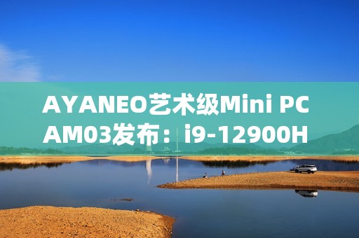 AYANEO艺术级Mini PC AM03发布：i9-12900H 准系统2699元起