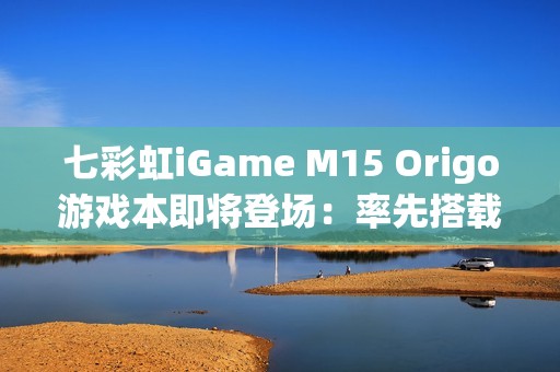 七彩虹iGame M15 Origo游戏本即将登场：率先搭载首款18A芯片