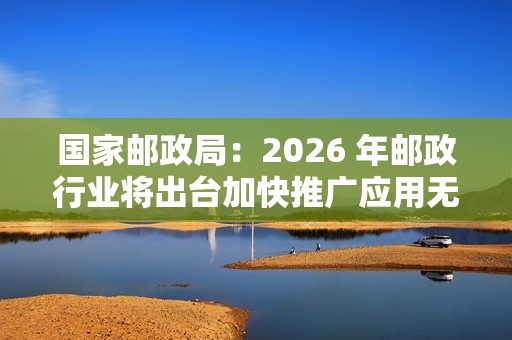 国家邮政局：2026 年邮政行业将出台加快推广应用无人配送技术政策文件
