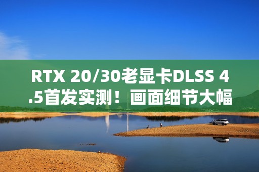 RTX 20/30老显卡DLSS 4.5首发实测！画面细节大幅提升 但性能下降近20% 原因找到了
