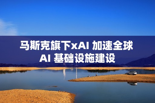 马斯克旗下xAI 加速全球 AI 基础设施建设