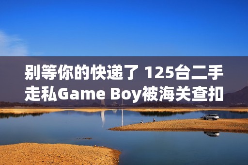 别等你的快递了 125台二手走私Game Boy被海关查扣