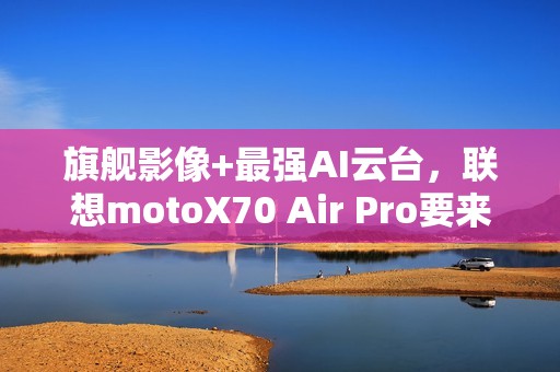 旗舰影像+最强AI云台，联想motoX70 Air Pro要来了，轻薄党真的要等等