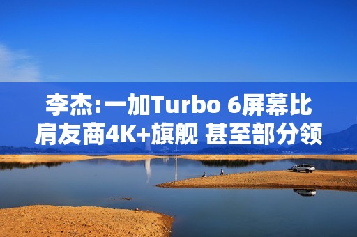 李杰:一加Turbo 6屏幕比肩友商4K+旗舰 甚至部分领先