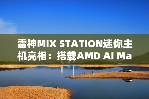 雷神MIX STATION迷你主机亮相：搭载AMD AI Max+ 395处理器