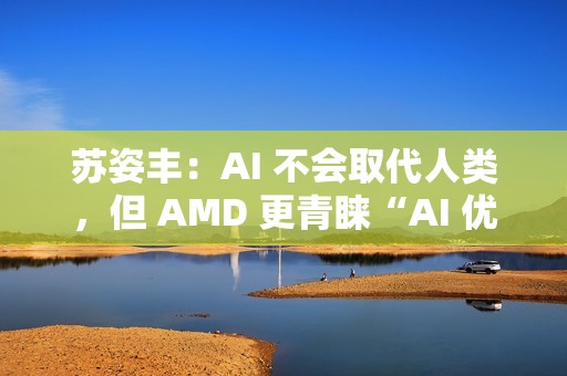 苏姿丰：AI 不会取代人类，但 AMD 更青睐“AI 优先”的求职者