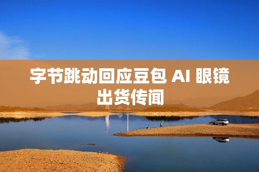 字节跳动回应豆包 AI 眼镜出货传闻