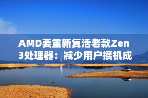AMD要重新复活老款Zen 3处理器：减少用户攒机成本！