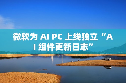 微软为 AI PC 上线独立“AI 组件更新日志”