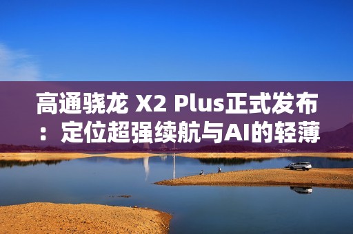 高通骁龙 X2 Plus正式发布：定位超强续航与AI的轻薄本芯片