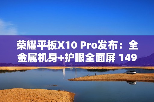 荣耀平板X10 Pro发布：全金属机身+护眼全面屏 1499元起