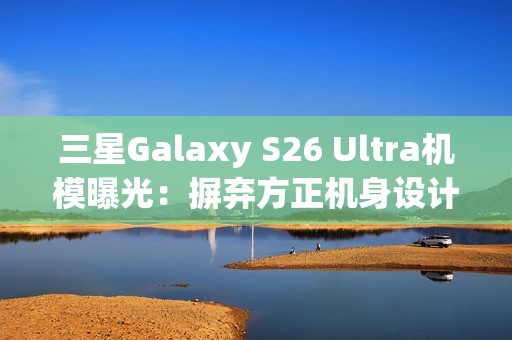 三星Galaxy S26 Ultra机模曝光：摒弃方正机身设计
