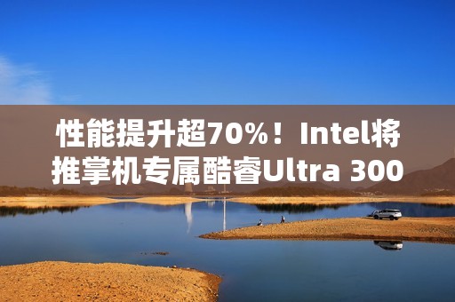 性能提升超70%！Intel将推掌机专属酷睿Ultra 300平台