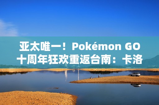 亚太唯一！Pokémon GO十周年狂欢重返台南：卡洛斯实体活动与超级之夜亮相