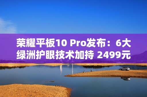 荣耀平板10 Pro发布：6大绿洲护眼技术加持 2499元起
