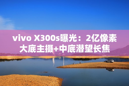 vivo X300s曝光：2亿像素大底主摄+中底潜望长焦