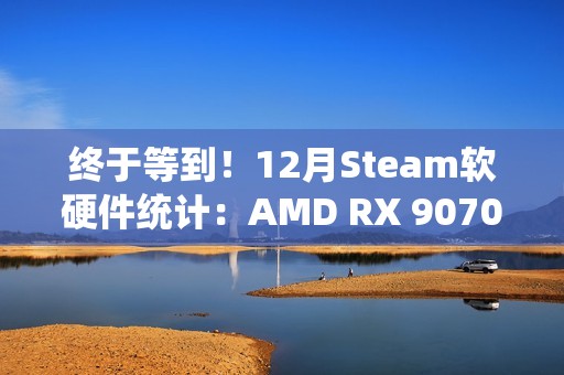 终于等到！12月Steam软硬件统计：AMD RX 9070首次出现
