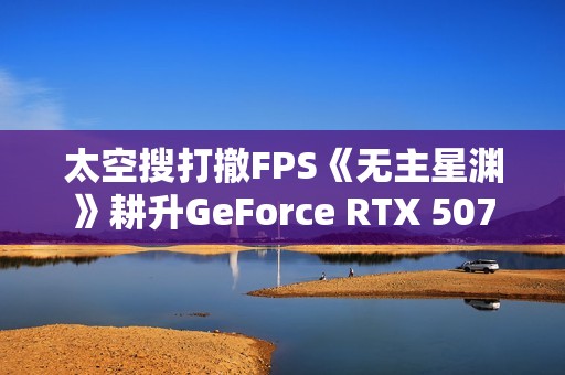 太空搜打撤FPS《无主星渊》耕升GeForce RTX 5070 追风 OC战术协作