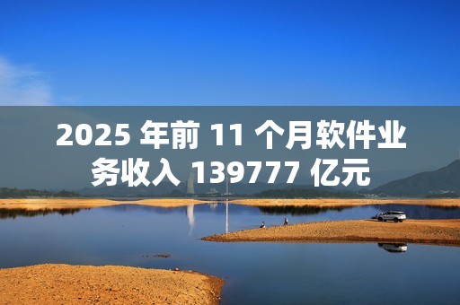 2025 年前 11 个月软件业务收入 139777 亿元