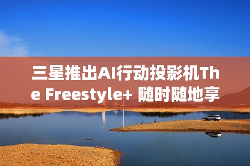 三星推出AI行动投影机The Freestyle+ 随时随地享受智慧娱乐