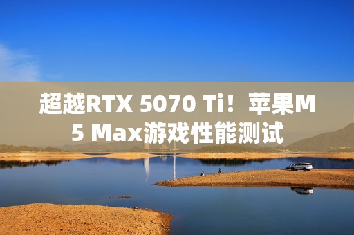 超越RTX 5070 Ti！苹果M5 Max游戏性能测试