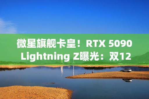 微星旗舰卡皇！RTX 5090 Lightning Z曝光：双12V-2×6接口、40相供电