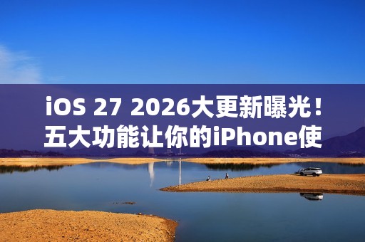iOS 27 2026大更新曝光！五大功能让你的iPhone使用体验升级