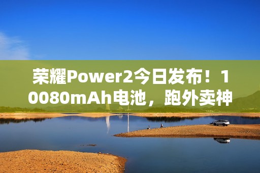 荣耀Power2今日发布！10080mAh电池，跑外卖神器