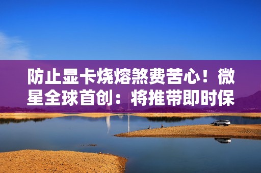 防止显卡烧熔煞费苦心！微星全球首创：将推带即时保护功能电源