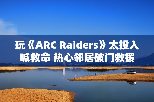 玩《ARC Raiders》太投入喊救命 热心邻居破门救援