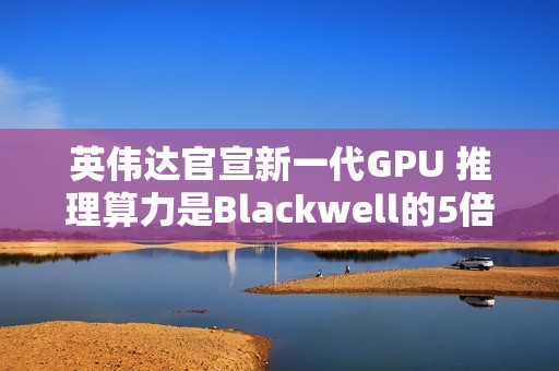 英伟达官宣新一代GPU 推理算力是Blackwell的5倍