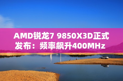 AMD锐龙7 9850X3D正式发布：频率飙升400MHz 功耗完全不变