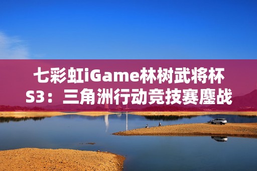 七彩虹iGame林树武将杯S3：三角洲行动竞技赛鏖战正酣！