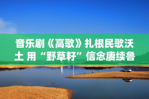 音乐剧《高歌》扎根民歌沃土 用“野草籽”信念赓续鲁艺精神(音乐剧《高歌》在古北水镇演出过吗?)