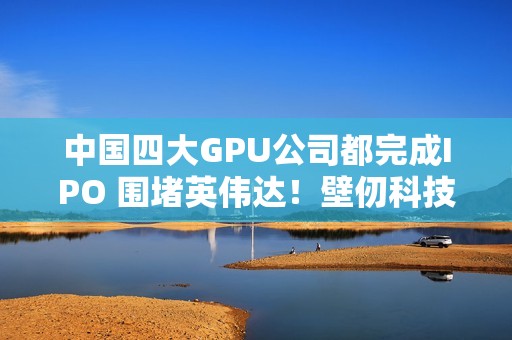中国四大GPU公司都完成IPO 围堵英伟达！壁仞科技今日上市 股价涨幅最高超100%