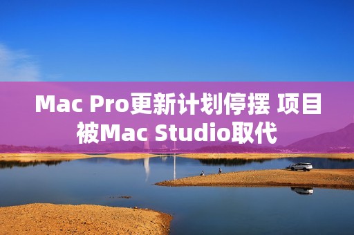 Mac Pro更新计划停摆 项目被Mac Studio取代