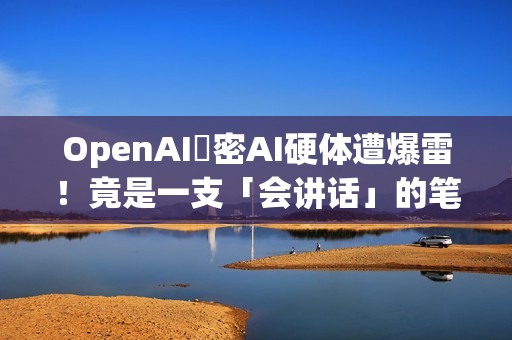 OpenAI祕密AI硬体遭爆雷！竟是一支「会讲话」的笔？