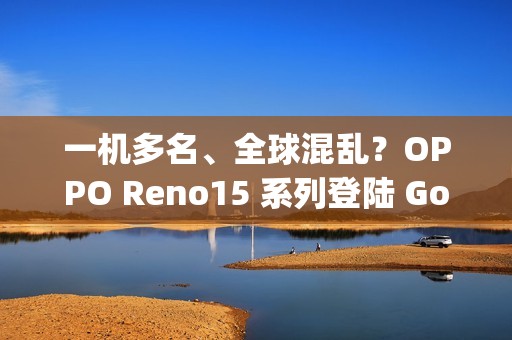 一机多名、全球混乱？OPPO Reno15 系列登陆 Google 资料库：多达 6 款命名全由 3 组型号分身！