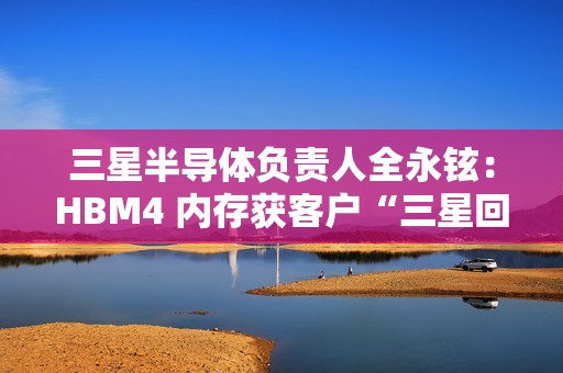 三星半导体负责人全永铉：HBM4 内存获客户“三星回来了”赞誉